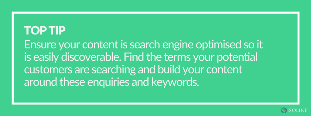 Ensure your content is search engine optimised so it is easily discoverable. Find the terms your potential customers are searching and build your content around these enquiries and keywords.